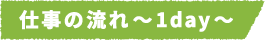 仕事の流れ~1day~